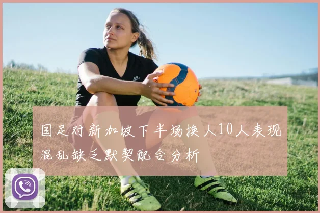 国足对新加坡下半场换人10人表现混乱缺乏默契配合分析