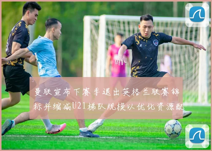 曼联宣布下赛季退出英格兰联赛锦标并缩减U21梯队规模以优化资源配置