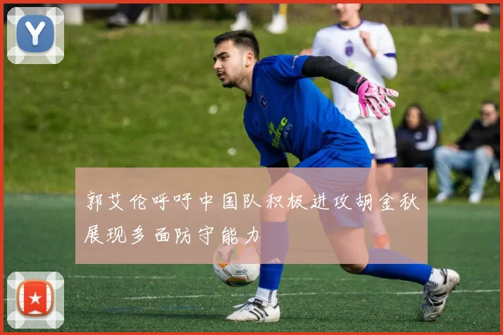 郭艾伦呼吁中国队积极进攻胡金秋展现多面防守能力