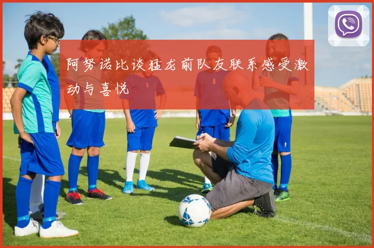 阿努诺比谈猛龙前队友联系感受激动与喜悦