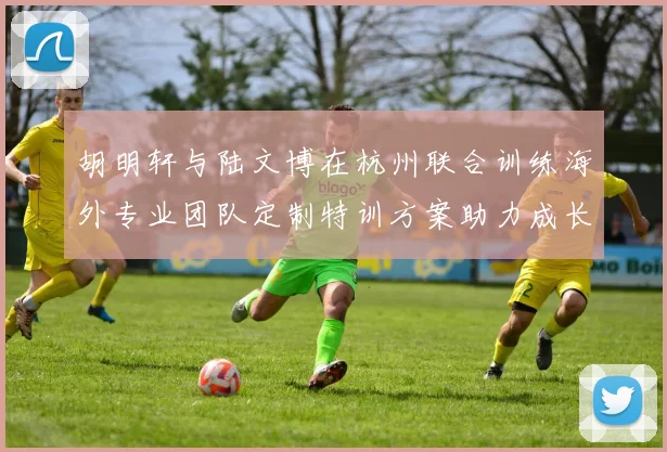 胡明轩与陆文博在杭州联合训练海外专业团队定制特训方案助力成长