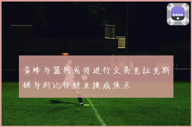 黄蜂与篮网或将进行交易克拉克斯顿与科比怀特互换成焦点
