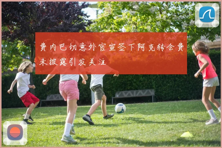 费内巴切意外官宣签下阿克转会费未披露引发关注