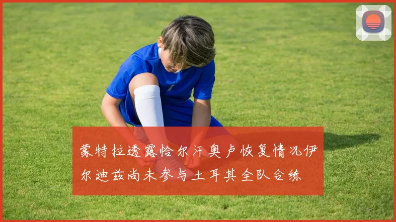 蒙特拉透露恰尔汗奥卢恢复情况伊尔迪兹尚未参与土耳其全队合练