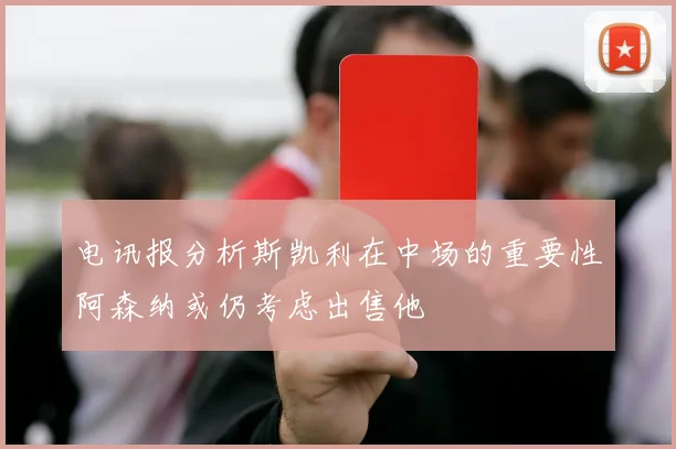 电讯报分析斯凯利在中场的重要性阿森纳或仍考虑出售他