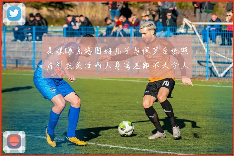 美媒曝光塔图姆儿子与保罗合练照片引发关注两人身高差距不大令人惊讶