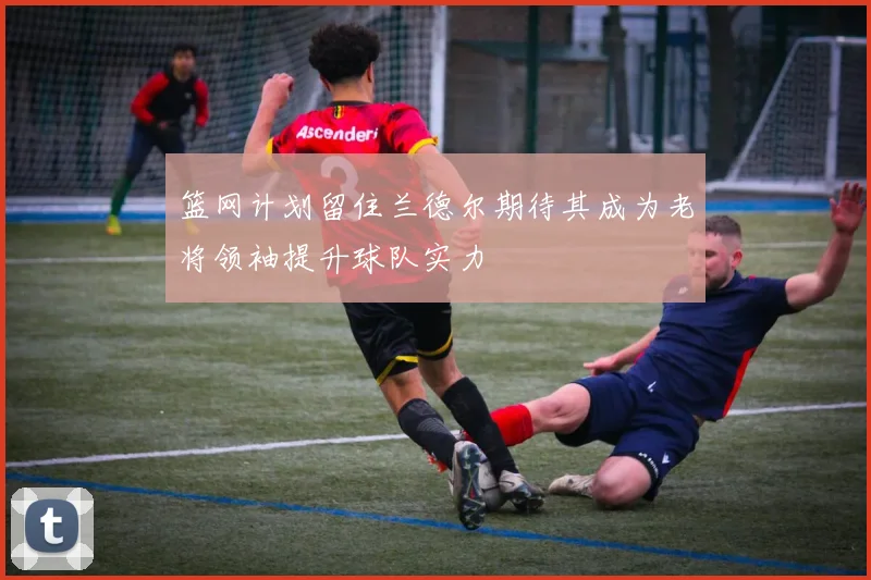 篮网计划留住兰德尔期待其成为老将领袖提升球队实力