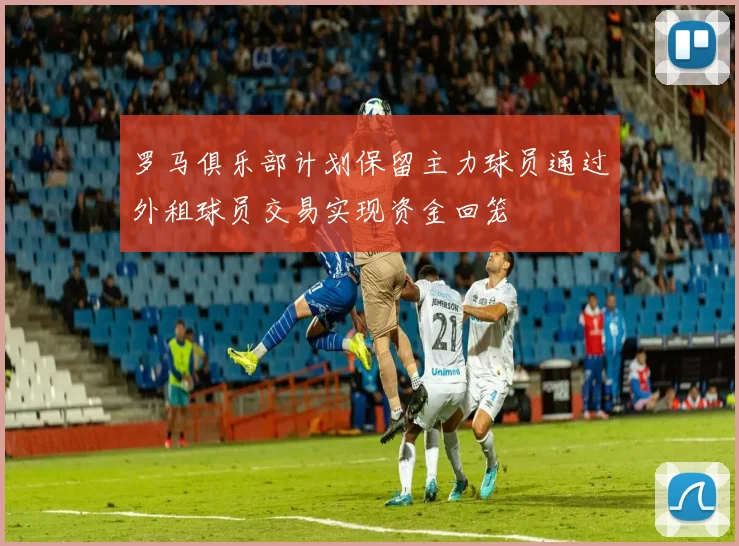 罗马俱乐部计划保留主力球员通过外租球员交易实现资金回笼