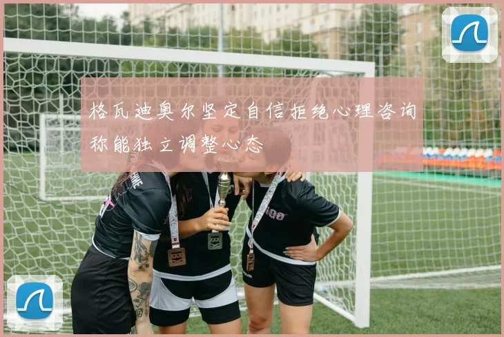 格瓦迪奥尔坚定自信拒绝心理咨询称能独立调整心态