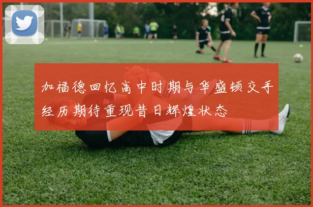 加福德回忆高中时期与华盛顿交手经历期待重现昔日辉煌状态