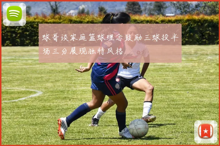 球哥谈家庭篮球理念鼓励三球投半场三分展现独特风格