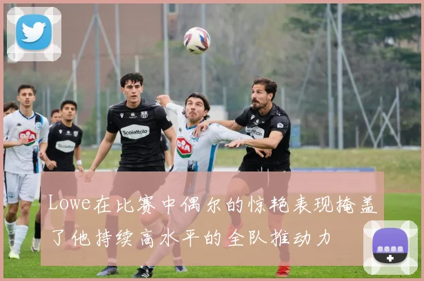 Lowe在比赛中偶尔的惊艳表现掩盖了他持续高水平的全队推动力