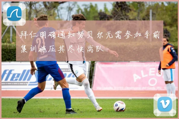 拜仁明确通知努贝尔无需参加季前集训施压其尽快离队