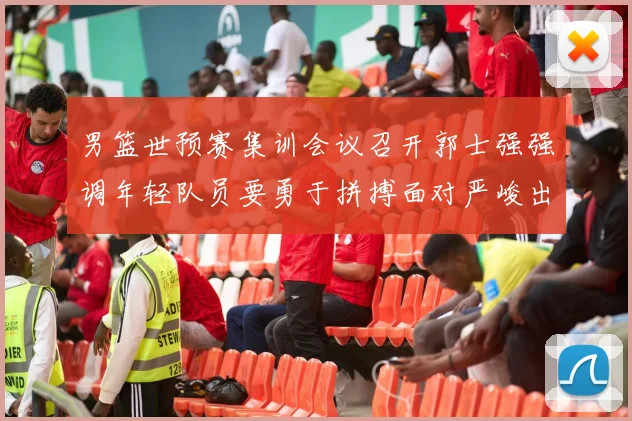 男篮世预赛集训会议召开郭士强强调年轻队员要勇于拼搏面对严峻出线形势