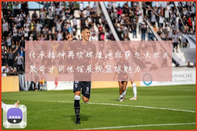 传承精神再续辉煌迪班萨与沃尔共聚奇才训练馆展现篮球魅力