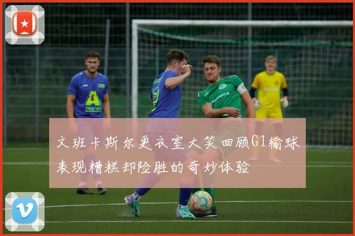 文班卡斯尔更衣室大笑回顾G1输球表现糟糕却险胜的奇妙体验