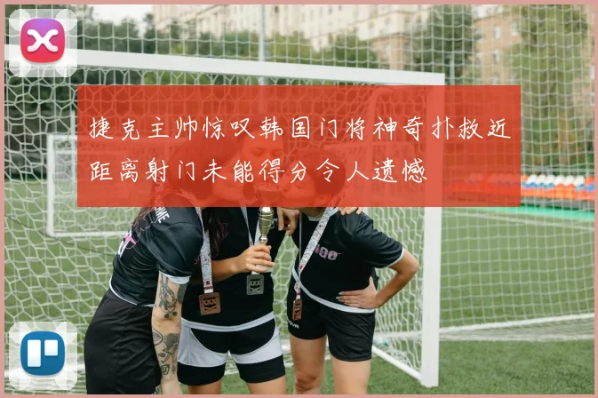 捷克主帅惊叹韩国门将神奇扑救近距离射门未能得分令人遗憾