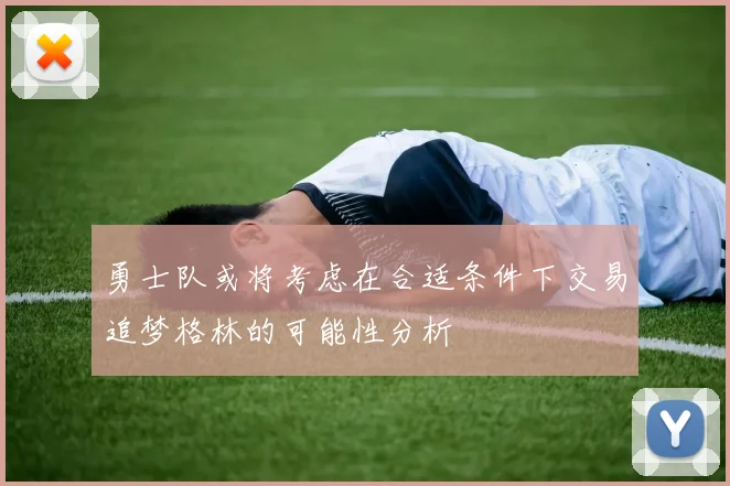 勇士队或将考虑在合适条件下交易追梦格林的可能性分析
