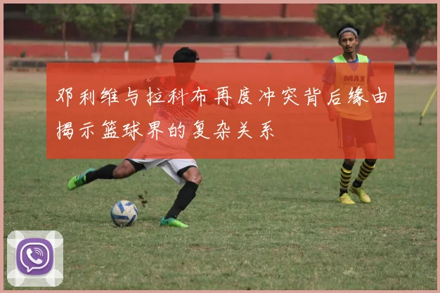 邓利维与拉科布再度冲突背后缘由揭示篮球界的复杂关系