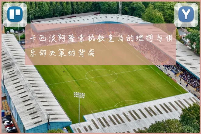 卡西谈阿隆索执教皇马的理想与俱乐部决策的背离