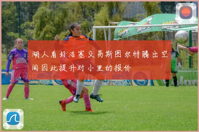 湖人看好活塞交易斯图尔特腾出空间因此提升对小里的报价