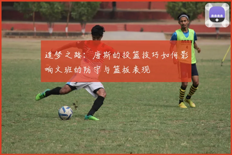 追梦之路：唐斯的投篮技巧如何影响文班的防守与篮板表现