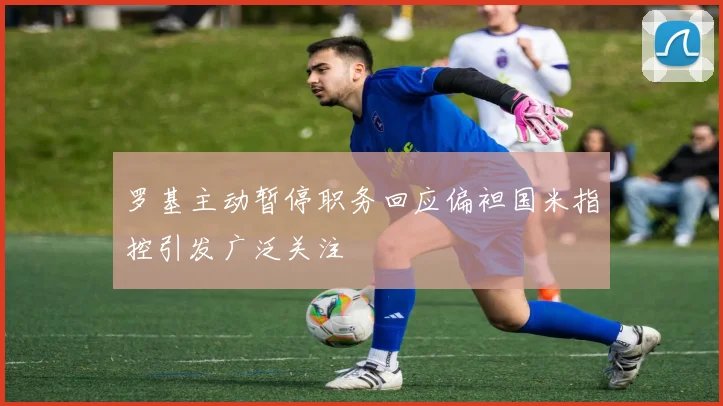 罗基主动暂停职务回应偏袒国米指控引发广泛关注