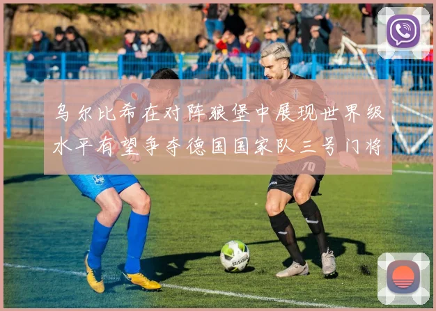 乌尔比希在对阵狼堡中展现世界级水平有望争夺德国国家队三号门将位置