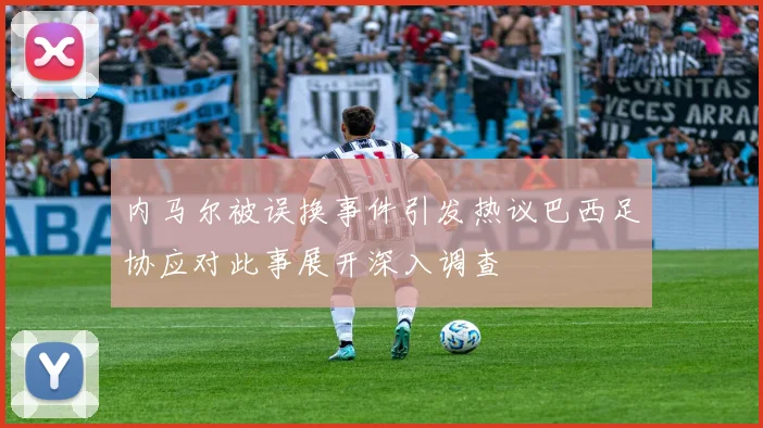 内马尔被误换事件引发热议巴西足协应对此事展开深入调查