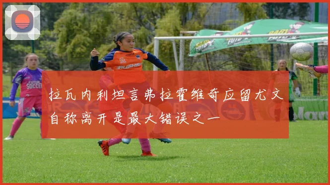 拉瓦内利坦言弗拉霍维奇应留尤文自称离开是最大错误之一