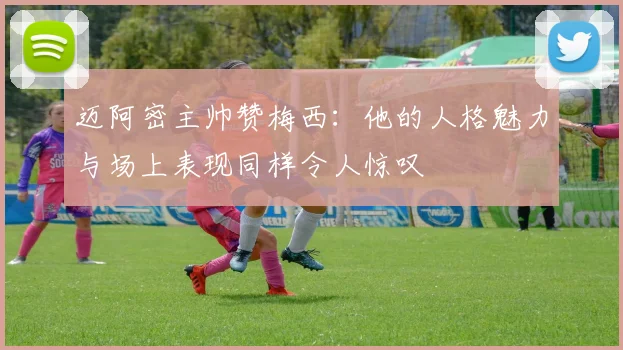 迈阿密主帅赞梅西：他的人格魅力与场上表现同样令人惊叹