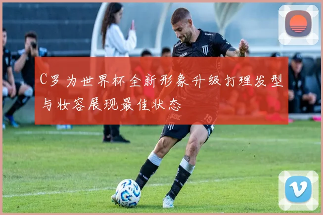C罗为世界杯全新形象升级打理发型与妆容展现最佳状态