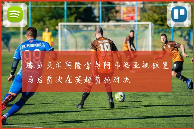 缘分交汇阿隆索与阿韦洛亚执教皇马后首次在英超首轮对决