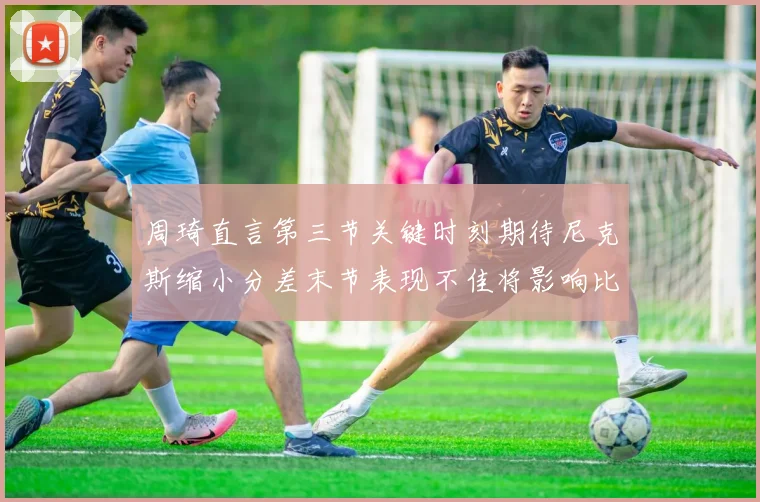 周琦直言第三节关键时刻期待尼克斯缩小分差末节表现不佳将影响比赛结果