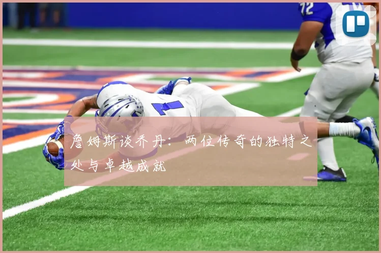 詹姆斯谈乔丹：两位传奇的独特之处与卓越成就