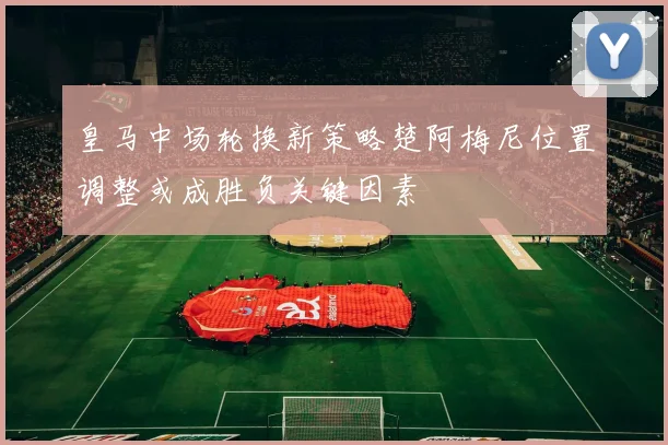 皇马中场轮换新策略楚阿梅尼位置调整或成胜负关键因素