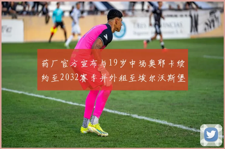 药厂官方宣布与19岁中场奥耶卡续约至2032赛季并外租至埃尔沃斯堡