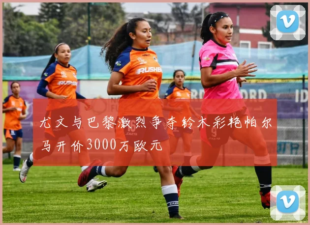 尤文与巴黎激烈争夺铃木彩艳帕尔马开价3000万欧元